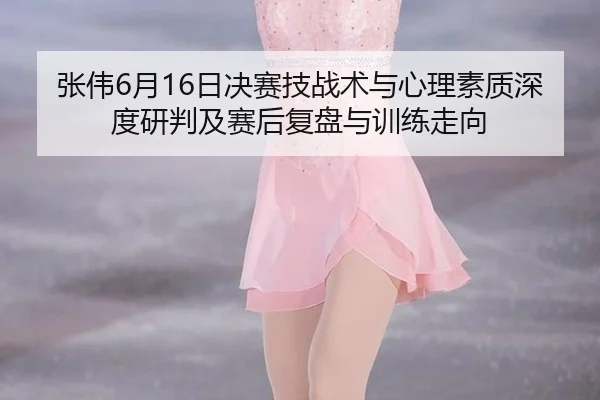 张伟6月16日决赛技战术与心理素质深度研判及赛后复盘与训练走向