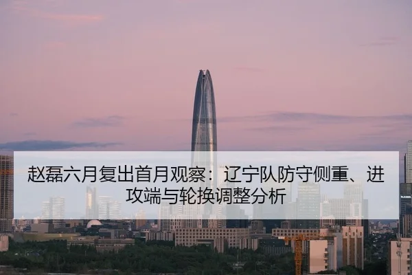 赵磊六月复出首月观察：辽宁队防守侧重、进攻端与轮换调整分析